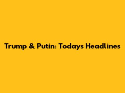 Trump & Putin: Today's Headlines