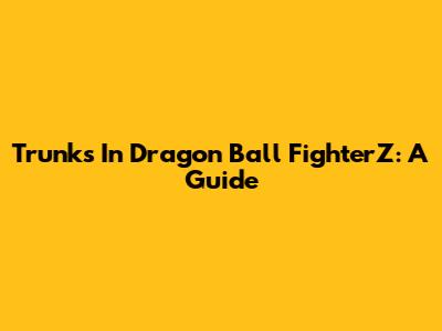 Trunks In Dragon Ball FighterZ: A Guide