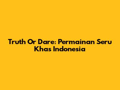 Truth Or Dare: Permainan Seru Khas Indonesia