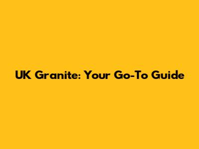 UK Granite: Your Go-To Guide