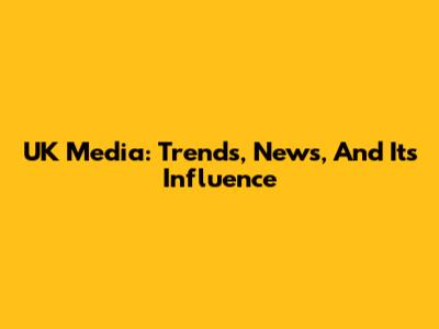 UK Media: Trends, News, And Its Influence