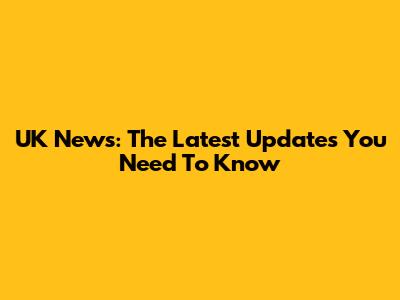 UK News: The Latest Updates You Need To Know