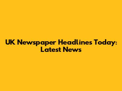 UK Newspaper Headlines Today: Latest News
