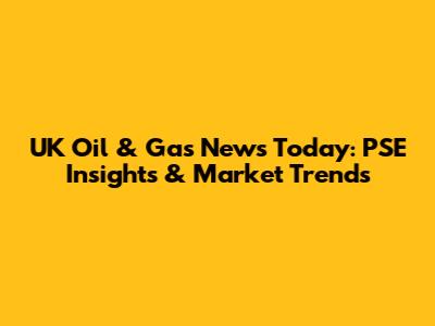 UK Oil & Gas News Today: PSE Insights & Market Trends