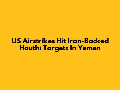 US Airstrikes Hit Iran-Backed Houthi Targets In Yemen