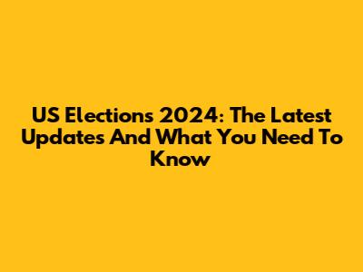US Elections 2024: The Latest Updates And What You Need To Know
