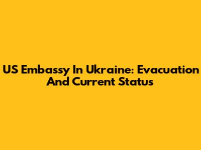 US Embassy In Ukraine: Evacuation And Current Status