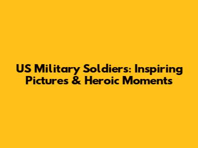 US Military Soldiers: Inspiring Pictures & Heroic Moments