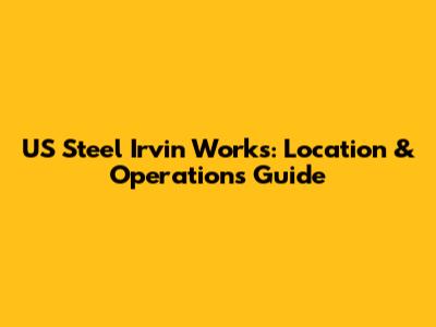 US Steel Irvin Works: Location & Operations Guide