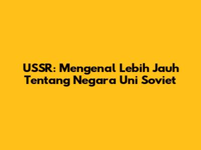 USSR: Mengenal Lebih Jauh Tentang Negara Uni Soviet