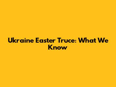 Ukraine Easter Truce: What We Know