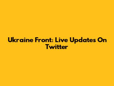 Ukraine Front: Live Updates On Twitter