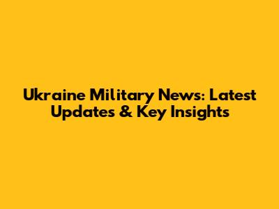 Ukraine Military News: Latest Updates & Key Insights