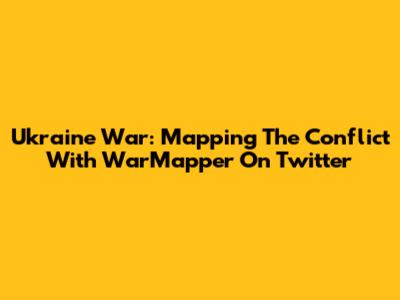 Ukraine War: Mapping The Conflict With WarMapper On Twitter