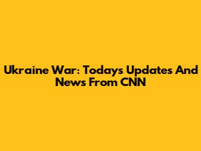Ukraine War: Today's Updates And News From CNN