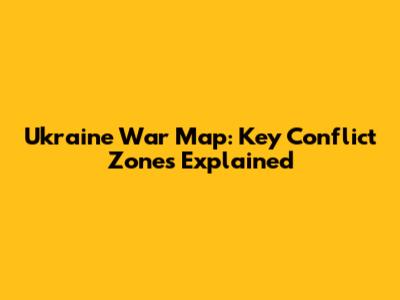 Ukraine War Map: Key Conflict Zones Explained