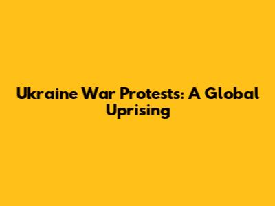 Ukraine War Protests: A Global Uprising