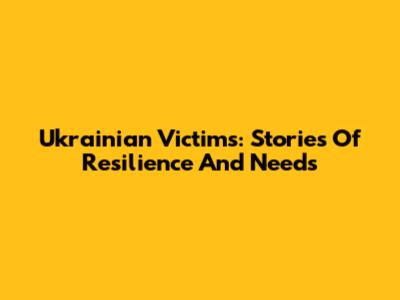 Ukrainian Victims: Stories Of Resilience And Needs