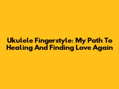 Ukulele Fingerstyle: My Path To Healing And Finding Love Again