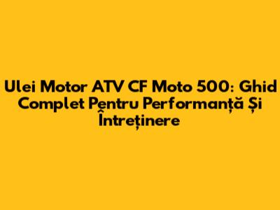 Ulei Motor ATV CF Moto 500: Ghid Complet Pentru Performanță Și Întreținere