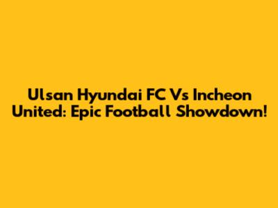 Ulsan Hyundai FC Vs Incheon United: Epic Football Showdown!