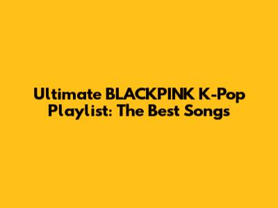 Ultimate BLACKPINK K-Pop Playlist: The Best Songs