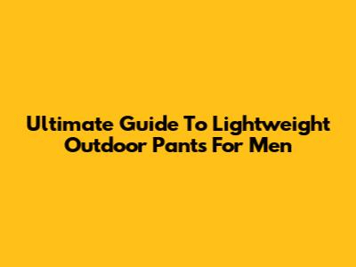 Ultimate Guide To Lightweight Outdoor Pants For Men
