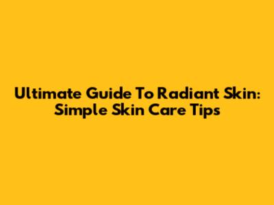 Ultimate Guide To Radiant Skin: Simple Skin Care Tips