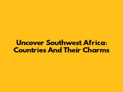 Uncover Southwest Africa: Countries And Their Charms