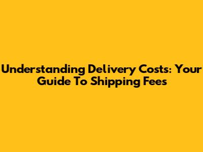 Understanding Delivery Costs: Your Guide To Shipping Fees