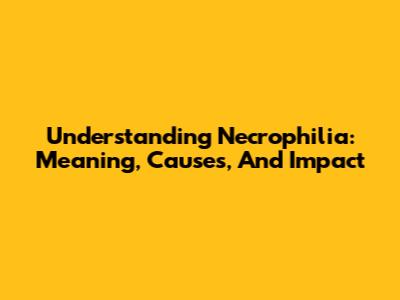 Understanding Necrophilia: Meaning, Causes, And Impact