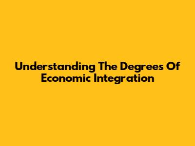 Understanding The Degrees Of Economic Integration