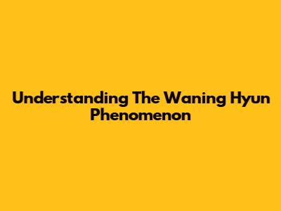 Understanding The Waning Hyun Phenomenon