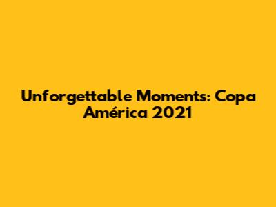 Unforgettable Moments: Copa América 2021