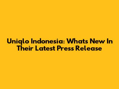 Uniqlo Indonesia: What's New In Their Latest Press Release