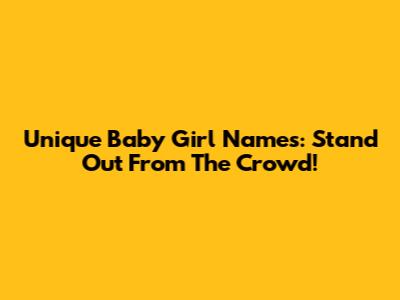 Unique Baby Girl Names: Stand Out From The Crowd!