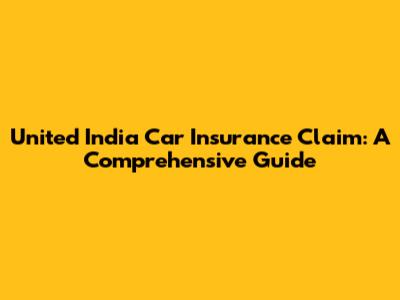 United India Car Insurance Claim: A Comprehensive Guide