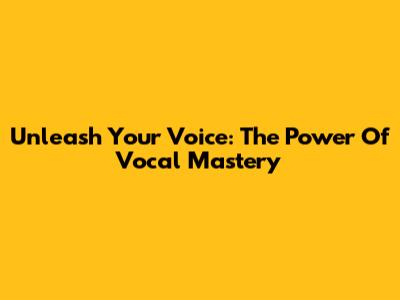 Unleash Your Voice: The Power Of Vocal Mastery