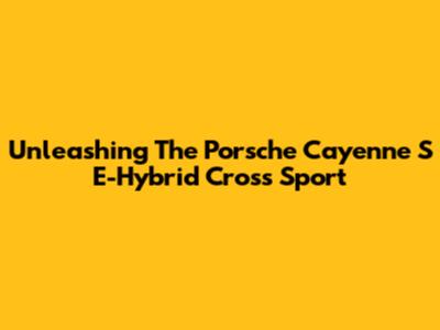 Unleashing The Porsche Cayenne S E-Hybrid Cross Sport