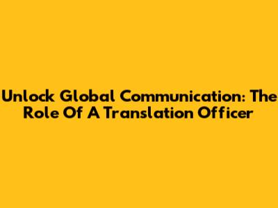 Unlock Global Communication: The Role Of A Translation Officer