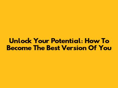 Unlock Your Potential: How To Become The Best Version Of You