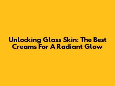 Unlocking Glass Skin: The Best Creams For A Radiant Glow
