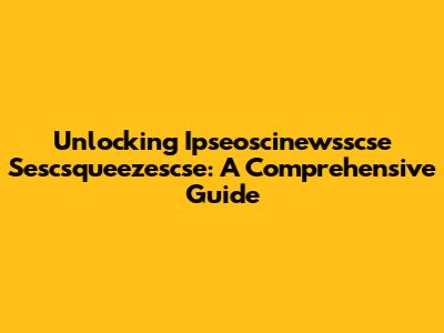 Unlocking Ipseoscinewsscse Sescsqueezescse: A Comprehensive Guide