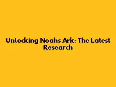 Unlocking Noah's Ark: The Latest Research