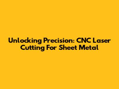 Unlocking Precision: CNC Laser Cutting For Sheet Metal