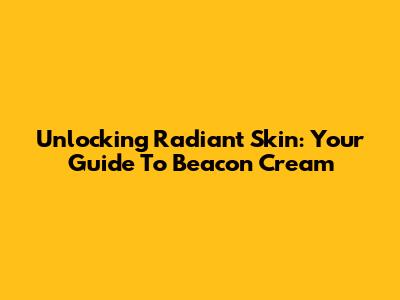 Unlocking Radiant Skin: Your Guide To Beacon Cream