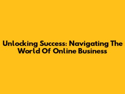 Unlocking Success: Navigating The World Of Online Business