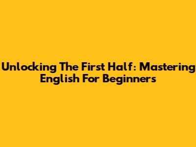 Unlocking The First Half: Mastering English For Beginners