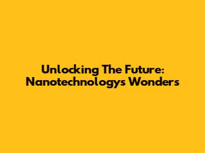 Unlocking The Future: Nanotechnology's Wonders