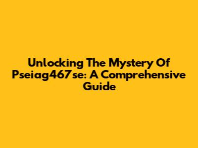 Unlocking The Mystery Of Pseiag467se: A Comprehensive Guide